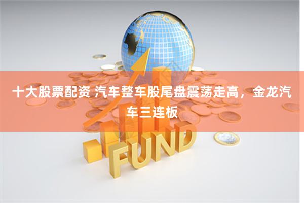 十大股票配资 汽车整车股尾盘震荡走高，金龙汽车三连板