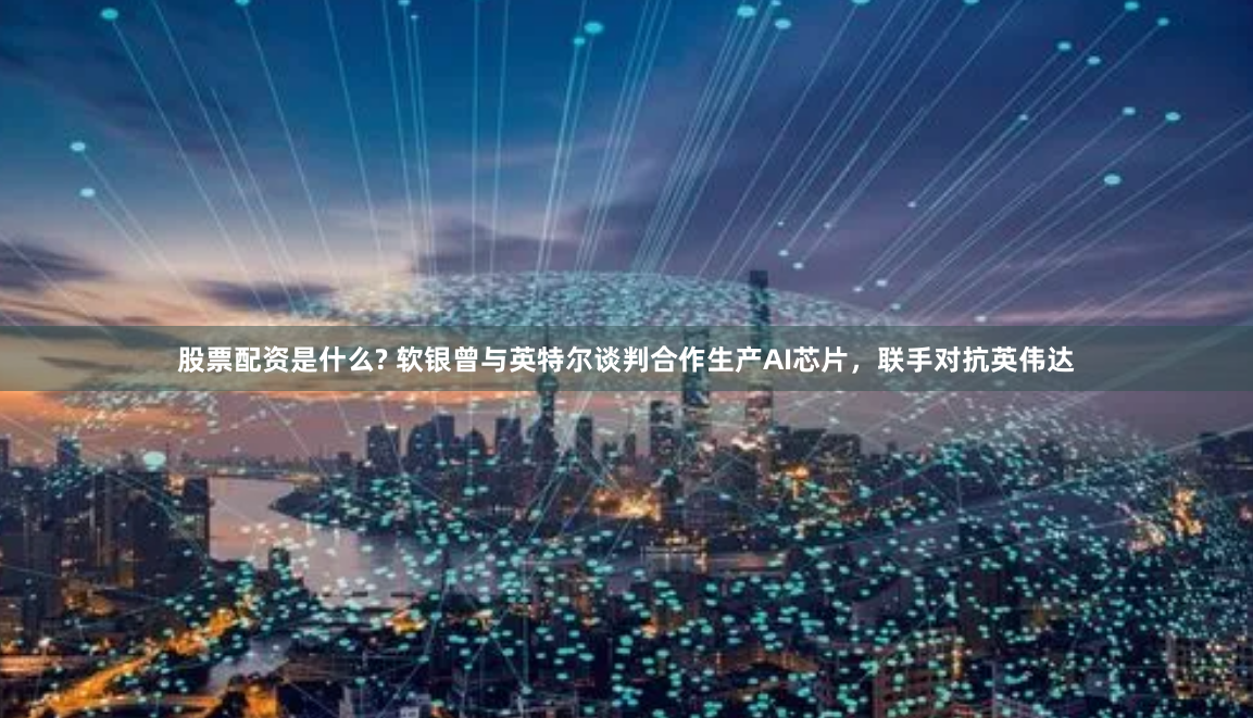 股票配资是什么? 软银曾与英特尔谈判合作生产AI芯片，联手对抗英伟达