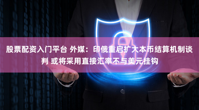 股票配资入门平台 外媒：印俄重启扩大本币结算机制谈判 或将采用直接汇率不与美元挂钩