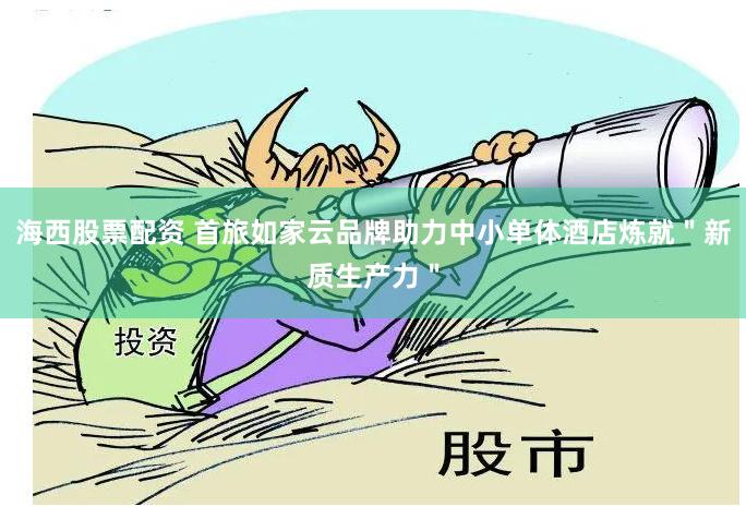 海西股票配资 首旅如家云品牌助力中小单体酒店炼就＂新质生产力＂