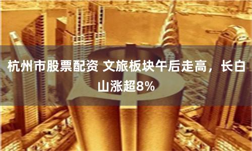 杭州市股票配资 文旅板块午后走高，长白山涨超8%