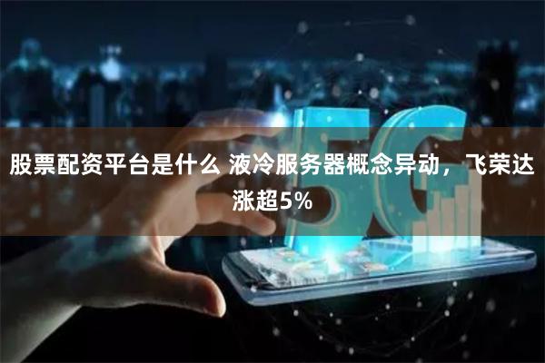 股票配资平台是什么 液冷服务器概念异动，飞荣达涨超5%