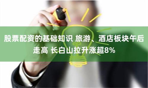 股票配资的基础知识 旅游、酒店板块午后走高 长白山拉升涨超8%