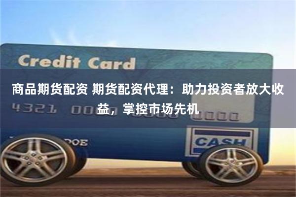 商品期货配资 期货配资代理：助力投资者放大收益，掌控市场先机