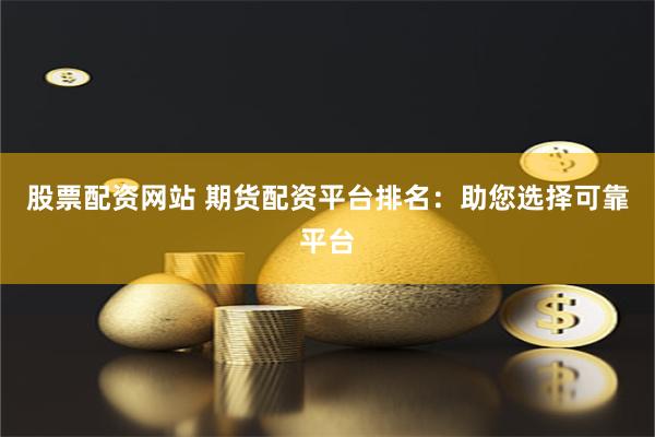 股票配资网站 期货配资平台排名：助您选择可靠平台