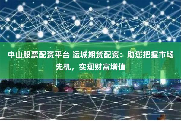 中山股票配资平台 运城期货配资：助您把握市场先机，实现财富增值