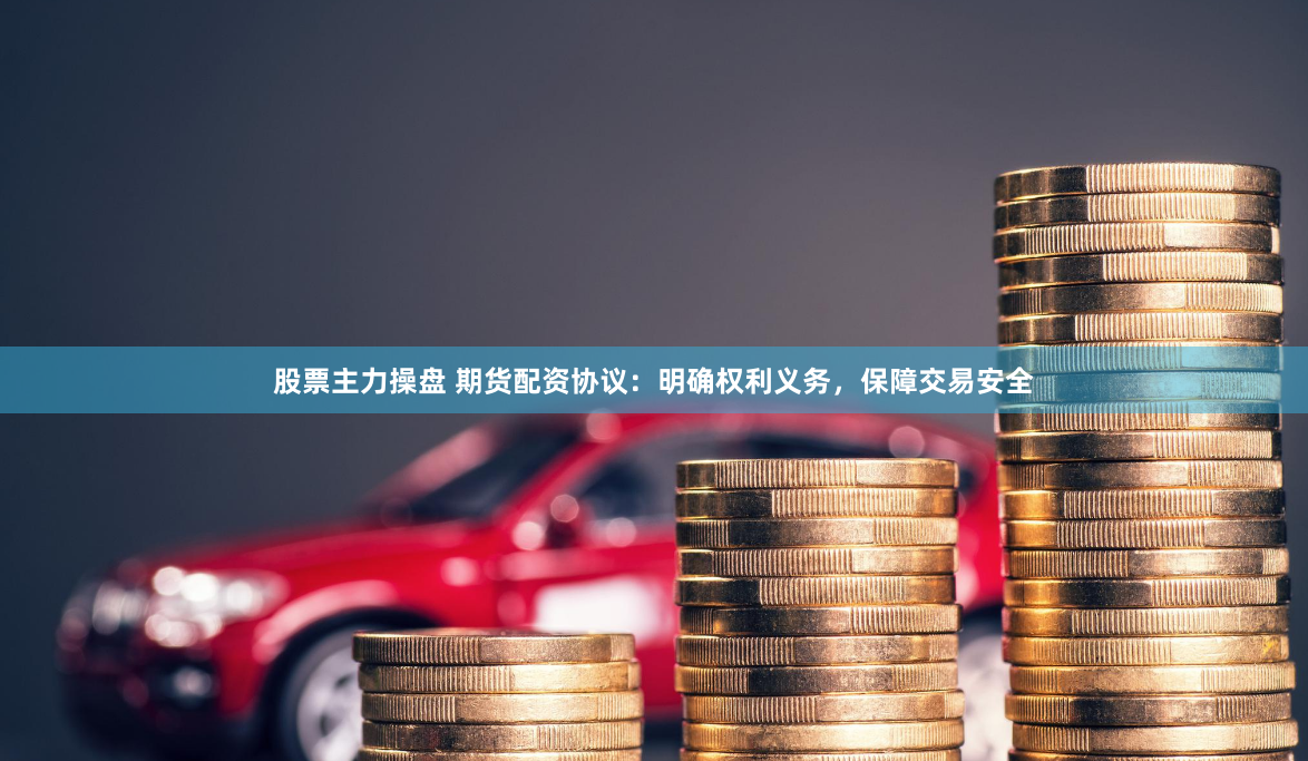 股票主力操盘 期货配资协议：明确权利义务，保障交易安全