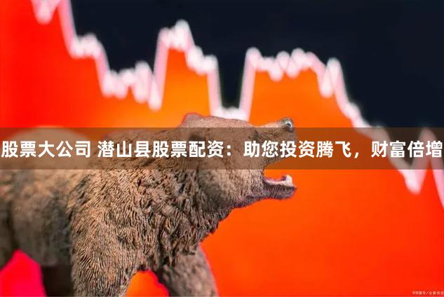 股票大公司 潜山县股票配资：助您投资腾飞，财富倍增