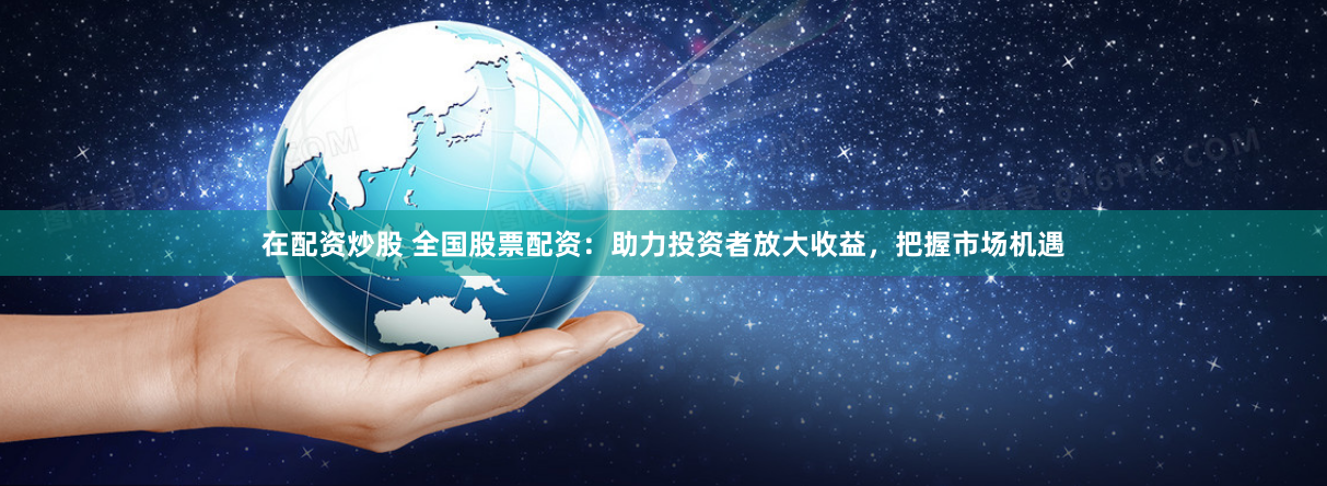 在配资炒股 全国股票配资：助力投资者放大收益，把握市场机遇