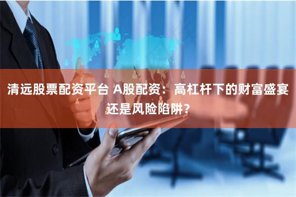 清远股票配资平台 A股配资：高杠杆下的财富盛宴还是风险陷阱？