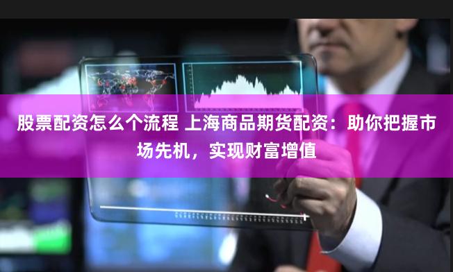 股票配资怎么个流程 上海商品期货配资：助你把握市场先机，实现财富增值