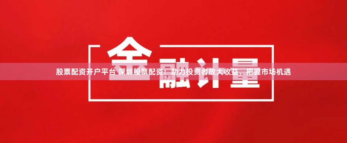 股票配资开户平台 深圳股票配资：助力投资者放大收益，把握市场机遇