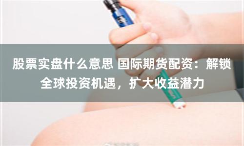 股票实盘什么意思 国际期货配资：解锁全球投资机遇，扩大收益潜力