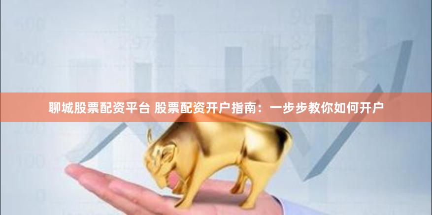 聊城股票配资平台 股票配资开户指南：一步步教你如何开户
