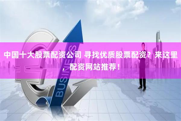 中国十大股票配资公司 寻找优质股票配资？来这里，配资网站推荐！