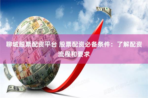 聊城股票配资平台 股票配资必备条件：了解配资流程和要求
