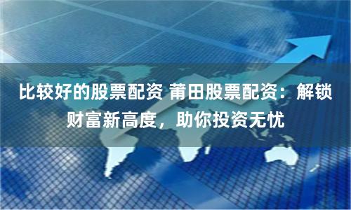 比较好的股票配资 莆田股票配资：解锁财富新高度，助你投资无忧