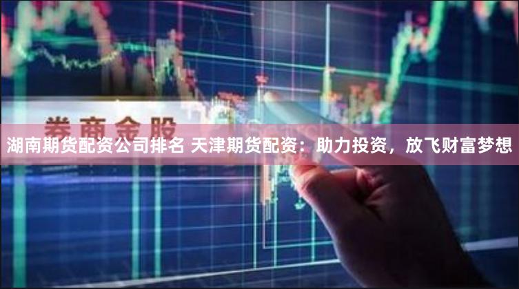 湖南期货配资公司排名 天津期货配资：助力投资，放飞财富梦想