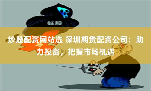 炒股配资网站选 深圳期货配资公司：助力投资，把握市场机遇