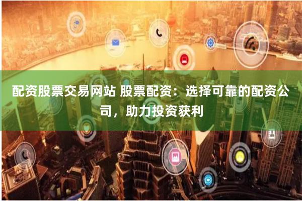 配资股票交易网站 股票配资：选择可靠的配资公司，助力投资获利