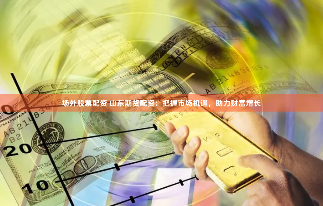 场外股票配资 山东期货配资：把握市场机遇，助力财富增长