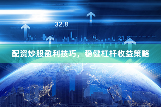 配资炒股盈利技巧，稳健杠杆收益策略