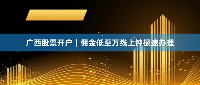 广西股票开户｜佣金低至万线上钟极速办理