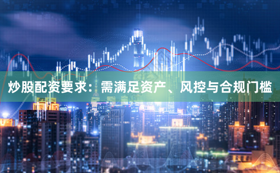 炒股配资要求：需满足资产、风控与合规门槛